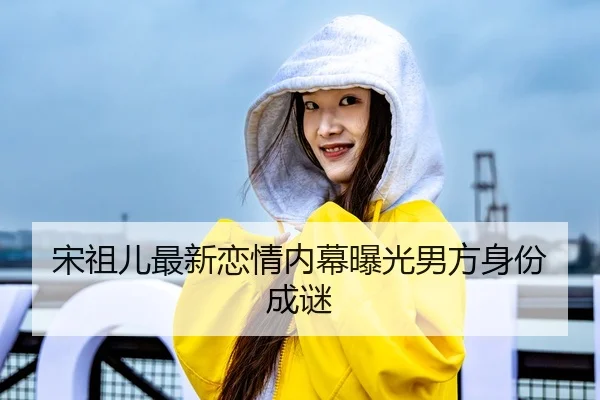 宋祖儿最新恋情内幕曝光男方身份成谜