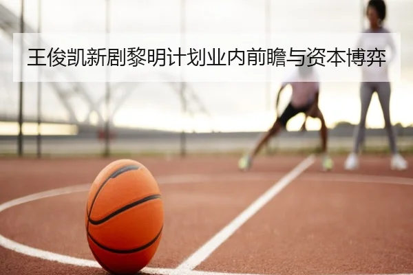 王俊凯新剧黎明计划业内前瞻与资本博弈